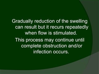 Gradually reduction of the swelling
 can result but it recurs repeatedly
     when flow is stimulated.
 This process may continue until
   complete obstruction and/or
         infection occurs.
 