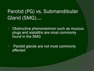 Parotid (PG) vs. Submandibular
Gland (SMG)….
   Obstructive phenomemnon such as mucous
    plugs and sialoliths are most commonly
    found in the SMG

    Parotid glands are not most commonly
    affected
 