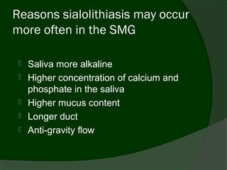 Reasons sialolithiasis may occur
more often in the SMG

    Saliva more alkaline
    Higher concentration of calcium and
     phosphate in the saliva
    Higher mucus content
    Longer duct
    Anti-gravity flow
 