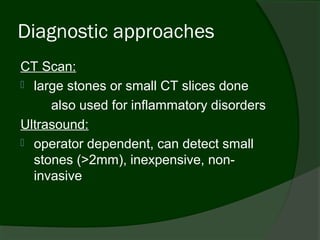 Diagnostic approaches
CT Scan:
 large stones or small CT slices done

     also used for inflammatory disorders
Ultrasound:
 operator dependent, can detect small
  stones (>2mm), inexpensive, non-
  invasive
 