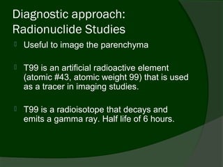 Diagnostic approach:
Radionuclide Studies
   Useful to image the parenchyma

   T99 is an artificial radioactive element
    (atomic #43, atomic weight 99) that is used
    as a tracer in imaging studies.

   T99 is a radioisotope that decays and
    emits a gamma ray. Half life of 6 hours.
 