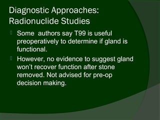 Diagnostic Approaches:
Radionuclide Studies
   Some authors say T99 is useful
    preoperatively to determine if gland is
    functional.
   However, no evidence to suggest gland
    won’t recover function after stone
    removed. Not advised for pre-op
    decision making.
 