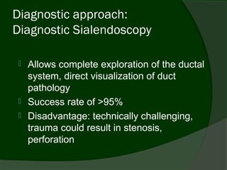 Diagnostic approach:
Diagnostic Sialendoscopy

  Allows complete exploration of the ductal
   system, direct visualization of duct
   pathology
  Success rate of >95%
  Disadvantage: technically challenging,
   trauma could result in stenosis,
   perforation
 