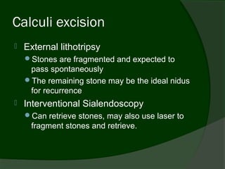 Calculi excision
   External lithotripsy
    Stones are fragmented and expected to
     pass spontaneously
    The remaining stone may be the ideal nidus
     for recurrence
   Interventional Sialendoscopy
    Can retrieve stones, may also use laser to
     fragment stones and retrieve.
 