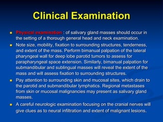 Clinical Examination
n 

n 

n 

n 

Physical examination : of salivary gland masses should occur in
the setting of a thorough general head and neck examination.
Note size, mobility, fixation to surrounding structures, tenderness,
and extent of the mass. Perform bimanual palpation of the lateral
pharyngeal wall for deep lobe parotid tumors to assess for
parapharyngeal space extension. Similarly, bimanual palpation for
submandibular and sublingual masses will reveal the extent of the
mass and will assess fixation to surrounding structures.
Pay attention to surrounding skin and mucosal sites, which drain to
the parotid and submandibular lymphatics. Regional metastases
from skin or mucosal malignancies may present as salivary gland
masses.
A careful neurologic examination focusing on the cranial nerves will
give clues as to neural infiltration and extent of malignant lesions.

 
