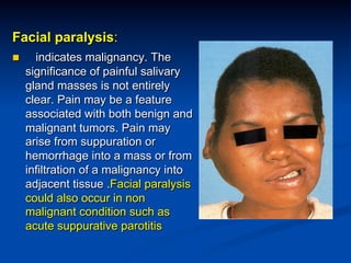 Facial paralysis:
n 

indicates malignancy. The
significance of painful salivary
gland masses is not entirely
clear. Pain may be a feature
associated with both benign and
malignant tumors. Pain may
arise from suppuration or
hemorrhage into a mass or from
infiltration of a malignancy into
adjacent tissue .Facial paralysis
could also occur in non
malignant condition such as
acute suppurative parotitis

 