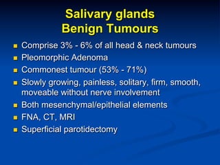 Salivary glands
Benign Tumours
n 
n 
n 
n 

n 
n 
n 

Comprise 3% - 6% of all head & neck tumours
Pleomorphic Adenoma
Commonest tumour (53% - 71%)
Slowly growing, painless, solitary, firm, smooth,
moveable without nerve involvement
Both mesenchymal/epithelial elements
FNA, CT, MRI
Superficial parotidectomy

 