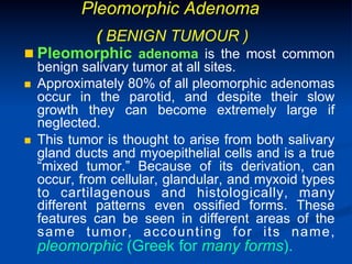 Pleomorphic Adenoma
( BENIGN TUMOUR )
n  Pleomorphic adenoma is the most common
n 

n 

benign salivary tumor at all sites.
Approximately 80% of all pleomorphic adenomas
occur in the parotid, and despite their slow
growth they can become extremely large if
neglected.
This tumor is thought to arise from both salivary
gland ducts and myoepithelial cells and is a true
“mixed tumor.” Because of its derivation, can
occur, from cellular, glandular, and myxoid types
to cartilagenous and histologically, many
different patterns even ossified forms. These
features can be seen in different areas of the
same tumor, accounting for its name,

pleomorphic (Greek for many forms).

 