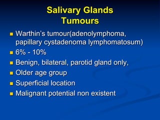 Salivary Glands
Tumours
Warthin’s tumour(adenolymphoma,
papillary cystadenoma lymphomatosum)
n  6% - 10%
n  Benign, bilateral, parotid gland only,
n  Older age group
n  Superficial location
n  Malignant potential non existent
n 

 
