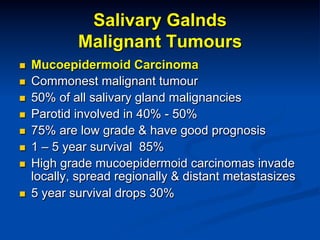Salivary Galnds
Malignant Tumours
n 
n 
n 
n 
n 
n 
n 
n 

Mucoepidermoid Carcinoma
Commonest malignant tumour
50% of all salivary gland malignancies
Parotid involved in 40% - 50%
75% are low grade & have good prognosis
1 – 5 year survival 85%
High grade mucoepidermoid carcinomas invade
locally, spread regionally & distant metastasizes
5 year survival drops 30%

 