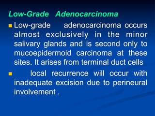 Low-Grade Adenocarcinoma
n  Low-grade
adenocarcinoma occurs
almost exclusively in the minor
salivary glands and is second only to
mucoepidermoid carcinoma at these
sites. It arises from terminal duct cells
n 
local recurrence will occur with
inadequate excision due to perineural
involvement .

 