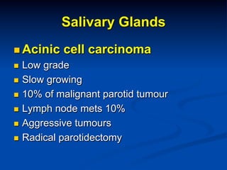 Salivary Glands
n  Acinic

cell carcinoma

Low grade
n  Slow growing
n  10% of malignant parotid tumour
n  Lymph node mets 10%
n  Aggressive tumours
n  Radical parotidectomy
n 

 