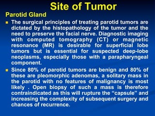 Parotid Gland
n 

n 

Site of Tumor

The surgical principles of treating parotid tumors are
dictated by the histopathology of the tumor and the
need to preserve the facial nerve. Diagnostic imaging
with computed tomography (CT) or magnetic
resonance (MR) is desirable for superficial lobe
tumors but is essential for suspected deep-lobe
neoplasms, especially those with a parapharyngeal
component.
Since 80% of parotid tumors are benign and 80% of
these are pleomorphic adenomas, a solitary mass in
the parotid with no features of malignancy is most
likely . Open biopsy of such a mass is therefore
contraindicated as this will rupture the “capsule” and
increasing the complexity of subsequent surgery and
chances of recurrence.

 