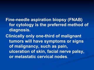 Fine-needle aspiration biopsy (FNAB)
for cytology is the preferred method of
diagnosis.
Clinically only one-third of malignant
tumors will have symptoms or signs
of malignancy, such as pain,
ulceration of skin, facial nerve palsy,
or metastatic cervical nodes.

 