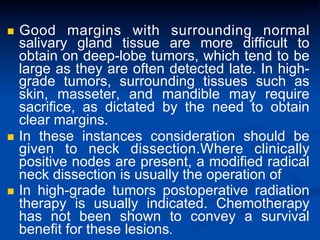 Good margins with surrounding normal
salivary gland tissue are more difficult to
obtain on deep-lobe tumors, which tend to be
large as they are often detected late. In highgrade tumors, surrounding tissues such as
skin, masseter, and mandible may require
sacrifice, as dictated by the need to obtain
clear margins.
n  In these instances consideration should be
given to neck dissection.Where clinically
positive nodes are present, a modified radical
neck dissection is usually the operation of
n  In high-grade tumors postoperative radiation
therapy is usually indicated. Chemotherapy
has not been shown to convey a survival
benefit for these lesions.
n 

 