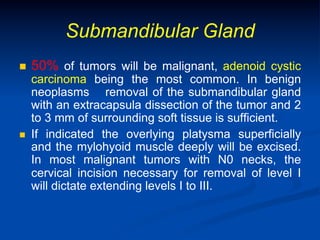 Submandibular Gland
n 

n 

50% of tumors will be malignant, adenoid cystic

carcinoma being the most common. In benign
neoplasms removal of the submandibular gland
with an extracapsula dissection of the tumor and 2
to 3 mm of surrounding soft tissue is sufficient.
If indicated the overlying platysma superficially
and the mylohyoid muscle deeply will be excised.
In most malignant tumors with N0 necks, the
cervical incision necessary for removal of level I
will dictate extending levels I to III.

 