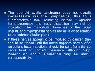 n 

n 

The adenoid cystic carcinoma does not usually
metastasize via the lymphatics; this to a
supraomohyoid neck removing instead it spreads
hematogenously and neck dissection may not be
indicated. The mandibular branches of the facial,
lingual, and hypoglossal nerves are all in close relation
to the submandibular gland.
If these nerves appear to be involved by cancer, they
should be traced until the nerve appears normal.After
resection, frozen sections should be sent from the cut
nerve trunk to confirm clearance, although “skip”
lesions do occur. Radiation may be useful
postoperatively.

 