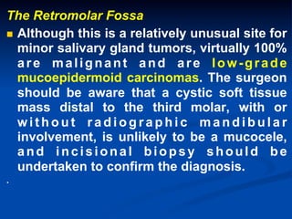 The Retromolar Fossa
n  Although this is a relatively unusual site for
minor salivary gland tumors, virtually 100%
are malignant and are low-grade
mucoepidermoid carcinomas. The surgeon
should be aware that a cystic soft tissue
mass distal to the third molar, with or
without radiographic mandibular
involvement, is unlikely to be a mucocele,
and incisional biopsy should be
undertaken to confirm the diagnosis.
.

 