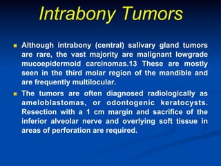 Intrabony Tumors
n 

Although intrabony (central) salivary gland tumors
are rare, the vast majority are malignant lowgrade
mucoepidermoid carcinomas.13 These are mostly
seen in the third molar region of the mandible and
are frequently multilocular.

n 

The tumors are often diagnosed radiologically as
ameloblastomas, or odontogenic keratocysts.
Resection with a 1 cm margin and sacrifice of the
inferior alveolar nerve and overlying soft tissue in
areas of perforation are required.

 