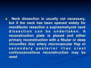 n 

Neck dissection is usually not necessary,
but if the neck has been opened widely for
mandibular resection a supraomohyoid neck
dissection can be undertaken. A
reconstruction plate is placed and either
primary reconstruction with a fibular or deep
circumflex iliac artery microvascular flap or
secondary posterior iliac crest
corticocancellous reconstruction may be
used

 
