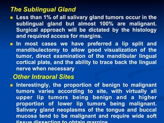 The Sublingual Gland
n 

n 

.

Less than 1% of all salivary gland tumors occur in the
sublingual gland but almost 100% are malignant.
Surgical approach will be dictated by the histology
and required access for margins.
In most cases we have preferred a lip split and
mandibulectomy to allow good visualization of the
tumor, direct examination of the mandibular lingual
cortical plate, and the ability to trace back the lingual
nerve when necessary

Other Intraoral Sites

n 

Interestingly, the proportion of benign to malignant
tumors varies according to site, with virtually all
upper lip tumors being benign and a higher
proportion of lower lip tumors being malignant.
Salivary gland neoplasms of the tongue and buccal
mucosa tend to be malignant and require wide soft

 