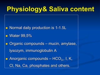 Physiology& Saliva content
n 

Normal daily production is 1-1.5L

n 

Water 99,5%

n 

Organic compounds – mucin, amylase,
lysozym, immunoglobulin A

n 

Anorganic compounds – HCO3-, I, K,
Cl, Na, Ca, phosphates and others.

 