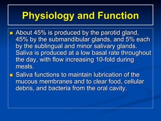 Physiology and Function
n 

n 

About 45% is produced by the parotid gland,
45% by the submandibular glands, and 5% each
by the sublingual and minor salivary glands.
Saliva is produced at a low basal rate throughout
the day, with flow increasing 10-fold during
meals.
Saliva functions to maintain lubrication of the
mucous membranes and to clear food, cellular
debris, and bacteria from the oral cavity.

 