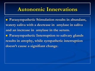 Autonomic Innervations
Parasympathetic Stimulation results in abundant,
watery saliva with a decrease in amylase in saliva
and an increase in amylase in the serum.
n  Parasympathetic Interruption to salivary glands
results in atrophy, while sympathetic interruption
doesn’t cause a signifiant change.
n 

 