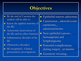 Objectives
n 

n 

n 

n 

n 
n 

By the end of 2 session the
student will be able to:
Know the applied anatomy of
the SG
Autonomic innervations of
the SG and its effect function
Inflammatory disorder of the
SG
Obstructive disorders
SG neoplasm's . Clinical
presentation, investigations.

n 
n 

n 

n 

n 

Epithelial tumors adenomas
Carcinomas , adenoid cystic
carcinoma ,
adenocarcinoma
Non epithelial tumors ,
hemangioma and
lymphangioma
Potential complications
during surgery or trauma
Gustatory sweating

 