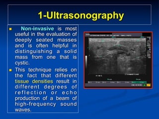 1-Ultrasonography
n 

n 

Non-invasive is most
useful in the evaluation of
deeply seated masses
and is often helpful in
distinguishing a solid
mass from one that is
cystic.
This technique relies on
the fact that different
tissue densities result in
different degrees of
reflection or echo
production of a beam of
high-frequency sound
waves.

 