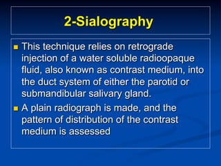 2-Sialography
This technique relies on retrograde
injection of a water soluble radioopaque
fluid, also known as contrast medium, into
the duct system of either the parotid or
submandibular salivary gland.
n  A plain radiograph is made, and the
pattern of distribution of the contrast
medium is assessed
n 

 