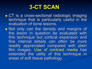 3-CT SCAN
CT is a cross-sectional radiologic imaging
technique that is particularly useful in the
evaluation of bone lesions.
n  Not only can the density and margins of
the lesion in question be evaluated with
this technique but cortical expansion and
fine internal details can often be more
readily appreciated compared with plain
film images. Use of contrast media has
extended the utility of this technique in
areas of soft tissue pathology.
n 

 