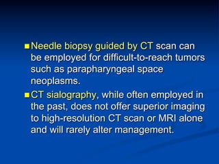 n Needle

biopsy guided by CT scan can
be employed for difficult-to-reach tumors
such as parapharyngeal space
neoplasms.
n CT sialography, while often employed in
the past, does not offer superior imaging
to high-resolution CT scan or MRI alone
and will rarely alter management.

 