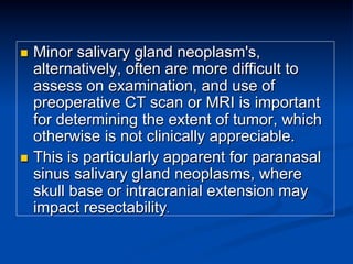 Minor salivary gland neoplasm's,
alternatively, often are more difficult to
assess on examination, and use of
preoperative CT scan or MRI is important
for determining the extent of tumor, which
otherwise is not clinically appreciable.
n  This is particularly apparent for paranasal
sinus salivary gland neoplasms, where
skull base or intracranial extension may
impact resectability.
n 

 