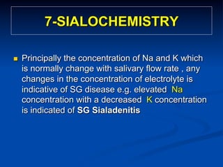 7-SIALOCHEMISTRY
n 

Principally the concentration of Na and K which
is normally change with salivary flow rate , any
changes in the concentration of electrolyte is
indicative of SG disease e.g. elevated Na
concentration with a decreased K concentration
is indicated of SG Sialadenitis

 