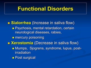 Functional Disorders
n 

Sialorrhea (Increase in saliva flow)
n  Psychosis,

mental retardation, certain
neurological diseases, rabies,
n  mercury poisoning
n 

Xerostomia (Decrease in saliva flow)
n  Mumps,

Sjogrens, syndrome, lupus, postirradiation
n  Post surgical

 