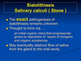 Sialolithiasis
Salivary calculi ( Stone )
The exact pathogenesis of
sialolithiasis remains unknown.
n  Thought to form via….
n 

an initial organic nidus that progressively
grows by deposition of layers of inorganic
and organic substances.
n 

May eventually obstruct flow of saliva
from the gland to the oral cavity.

 