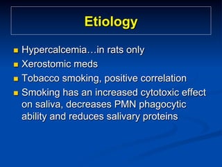 Etiology
Hypercalcemia…in rats only
n  Xerostomic meds
n  Tobacco smoking, positive correlation
n  Smoking has an increased cytotoxic effect
on saliva, decreases PMN phagocytic
ability and reduces salivary proteins
n 

 