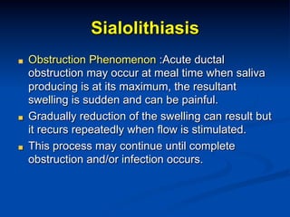 Sialolithiasis
"

"

"

Obstruction Phenomenon :Acute ductal
obstruction may occur at meal time when saliva
producing is at its maximum, the resultant
swelling is sudden and can be painful.
Gradually reduction of the swelling can result but
it recurs repeatedly when flow is stimulated.
This process may continue until complete
obstruction and/or infection occurs.

 