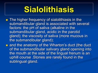 Sialolithiasis
n 

n 

The higher frequency of sialolithiasis in the
submandibular gland is associated with several
factors: the pH of saliva (alkaline in the
submandibular gland, acidic in the parotid
gland); the viscosity of saliva (more mucous in
the submandibular gland);
and the anatomy of the Wharton’s duct (the duct
of the submandibular salivary gland opening into
the mouth at the side of the lingual frenum is an
uphill course .Stones are rarely found in the
sublingual gland.

 