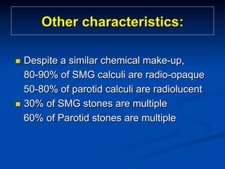 Other characteristics:
Despite a similar chemical make-up,
80-90% of SMG calculi are radio-opaque
50-80% of parotid calculi are radiolucent
n  30% of SMG stones are multiple
60% of Parotid stones are multiple
n 

 