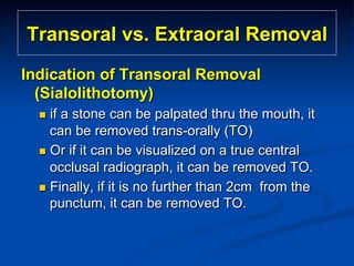 Transoral vs. Extraoral Removal
Indication of Transoral Removal
(Sialolithotomy)
n  if

a stone can be palpated thru the mouth, it
can be removed trans-orally (TO)
n  Or if it can be visualized on a true central
occlusal radiograph, it can be removed TO.
n  Finally, if it is no further than 2cm from the
punctum, it can be removed TO.

 