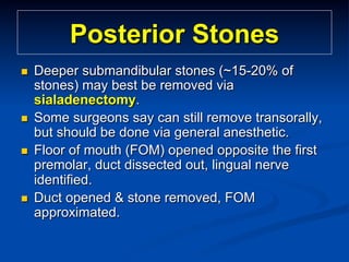 Posterior Stones
n 

n 
n 

n 

Deeper submandibular stones (~15-20% of
stones) may best be removed via
sialadenectomy.
Some surgeons say can still remove transorally,
but should be done via general anesthetic.
Floor of mouth (FOM) opened opposite the first
premolar, duct dissected out, lingual nerve
identified.
Duct opened & stone removed, FOM
approximated.

 