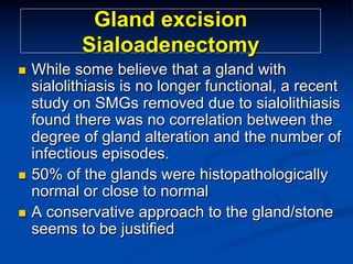 Gland excision
Sialoadenectomy
While some believe that a gland with
sialolithiasis is no longer functional, a recent
study on SMGs removed due to sialolithiasis
found there was no correlation between the
degree of gland alteration and the number of
infectious episodes.
n  50% of the glands were histopathologically
normal or close to normal
n  A conservative approach to the gland/stone
seems to be justified
n 

 