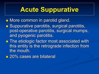 Acute Suppurative
More common in parotid gland.
n  Suppurative parotitis, surgical parotitis,
post-operative parotitis, surgical mumps,
and pyogenic parotitis.
n  The etiologic factor most associated with
this entity is the retrograde infection from
the mouth.
n  20% cases are bilateral
n 

 