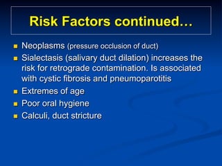 Risk Factors continued…
n 
n 

n 
n 
n 

Neoplasms (pressure occlusion of duct)
Sialectasis (salivary duct dilation) increases the
risk for retrograde contamination. Is associated
with cystic fibrosis and pneumoparotitis
Extremes of age
Poor oral hygiene
Calculi, duct stricture

 