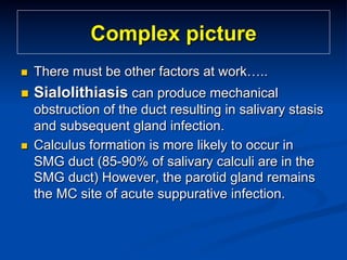 Complex picture
n 

There must be other factors at work…..

n 

Sialolithiasis can produce mechanical

n 

obstruction of the duct resulting in salivary stasis
and subsequent gland infection.
Calculus formation is more likely to occur in
SMG duct (85-90% of salivary calculi are in the
SMG duct) However, the parotid gland remains
the MC site of acute suppurative infection.

 