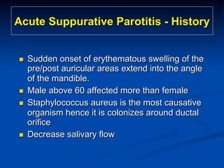 Acute Suppurative Parotitis - History

n 

n 
n 

n 

Sudden onset of erythematous swelling of the
pre/post auricular areas extend into the angle
of the mandible.
Male above 60 affected more than female
Staphylococcus aureus is the most causative
organism hence it is colonizes around ductal
orifice
Decrease salivary flow

 