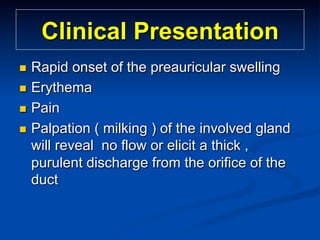 Clinical Presentation
Rapid onset of the preauricular swelling
n  Erythema
n  Pain
n  Palpation ( milking ) of the involved gland
will reveal no flow or elicit a thick ,
purulent discharge from the orifice of the
duct
n 

 