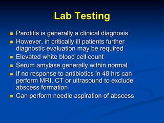 Lab Testing
n 
n 
n 
n 
n 

n 

Parotitis is generally a clinical diagnosis
However, in critically ill patients further
diagnostic evaluation may be required
Elevated white blood cell count
Serum amylase generally within normal
If no response to antibiotics in 48 hrs can
perform MRI, CT or ultrasound to exclude
abscess formation
Can perform needle aspiration of abscess

 